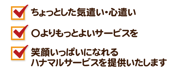 ちょっとした気遣い・心遣い 〇よりもっとよいサービスを 笑顔いっぱいになれるハナマルサービスを提供いたします