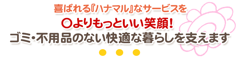 喜ばれる『ハナマル』なサービスを 〇よりもっといい笑顔！ゴミ・不用品のない快適な暮らしを支えます